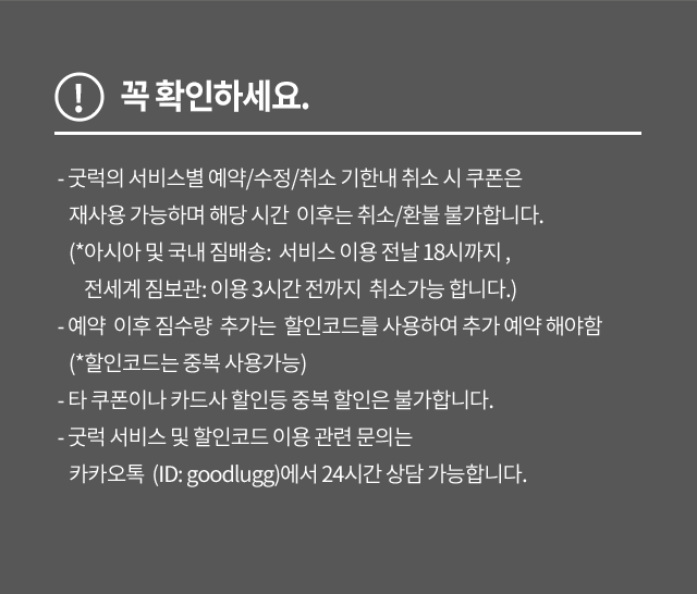 꼭 확인하세요. - 굿럭의 서비스별 예약/수정/취소 기한내 취소 시 쿠폰은 재사용 가능하며 해당 시간 이후는 취소/환불 불가합니다. (*아시아 및 국내 짐배송: 서비스 이용 전날 18시까지 , 전세계 짐보관: 이용 3시간 전까지 취소가능 합니다.) - 예약 이후 짐수량 추가는 할인코드를 사용하여 추가 예약 해야함 (*할인코드는 중복 사용가능) - 타 쿠폰이나 카드사 할인등 중복 할인은 불가합니다. - 굿럭 서비스 및 할인코드 이용 관련 문의는 카카오톡 (ID: goodlugg)에서 24시간 상담 가능합니다.