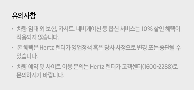 유의사항 : - 차량 임대 외 보험, 카시트, 네비게이션 등 옵션 서비스는 10% 할인 혜택이 적용되지 않습니다. - 본 혜택은 Hertz 렌터카 영업정책 혹은 당사 사정으로 변경 또는 중단될 수 있습니다. - 차량 예약 및 사이트 이용 문의는 Hertz 렌터카 고객센터(1600-2288)로 문의하시기 바랍니다.