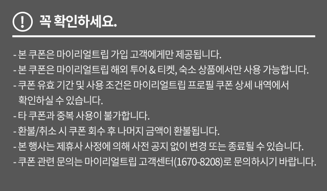 꼭 확인하세요. - 본 쿠폰은 마이리얼트립 가입 고객에게만 제공됩니다. - 본 쿠폰은 마이리얼트립 해외 투어 & 티켓, 숙소 상품에서만 사용 가능합니다. - 쿠폰 유효 기간 및 사용 조건은 마이리얼트립 프로필 쿠폰 상세 내역에서 확인하실 수 있습니다. - 타 쿠폰과 중복 사용이 불가합니다. - 환불/취소 시 쿠폰 회수 후 나머지 금액이 환불됩니다. - 본 행사는 제휴사 사정에 의해 사전 공지 없이 변경 또는 종료될 수 있습니다. - 쿠폰 관련 문의는 마이리얼트립 고객센터(1670-8208)로 문의하시기 바랍니다. 
