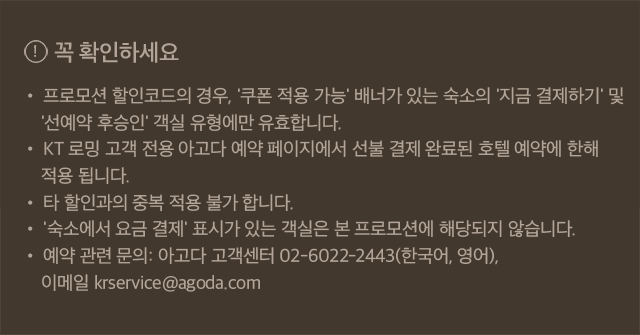꼭 확인하세요 • 프로모션 할인코드의 경우, '쿠폰 적용 가능' 배너가 있는 숙소의 '지금 결제하기' 및 '선예약 후승인' 객실 유형에만 유효합니다. • KT 로밍 고객 전용 아고다 예약 페이지에서 선불 결제 완료된 호텔 예약에 한해 적용 됩니다. • 타 할인과의 중복 적용 불가 합니다. • '숙소에서 요금 결제' 표시가 있는 객실은 본 프로모션에 해당되지 않습니다. • 예약 관련 문의: 아고다 고객센터 02-6022-2443(한국어, 영어), 이메일 krservice@agoda.com 