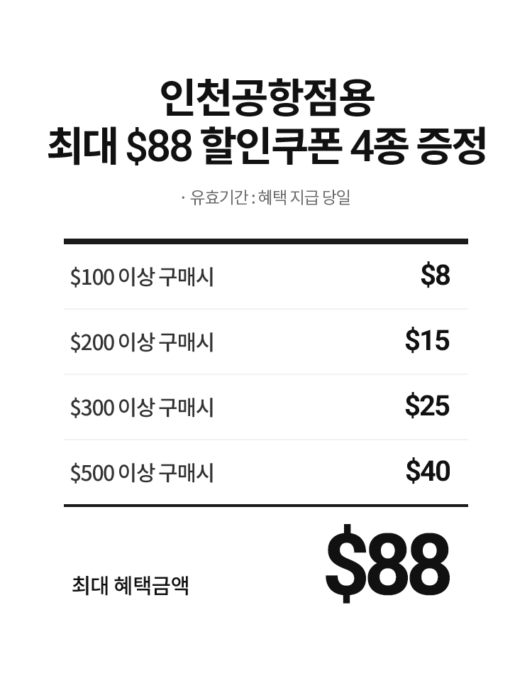 인천공항점용 최대 $88 할인쿠폰 4종 증정 · 유효기간 : 혜택 지급 당일. $100  이상 구매 시 - $8, $200  이상 구매 시 - $15, $300  이상 구매 시 - $25, $500  이상 구매 시 - $40. 최대 혜택금액 - $88