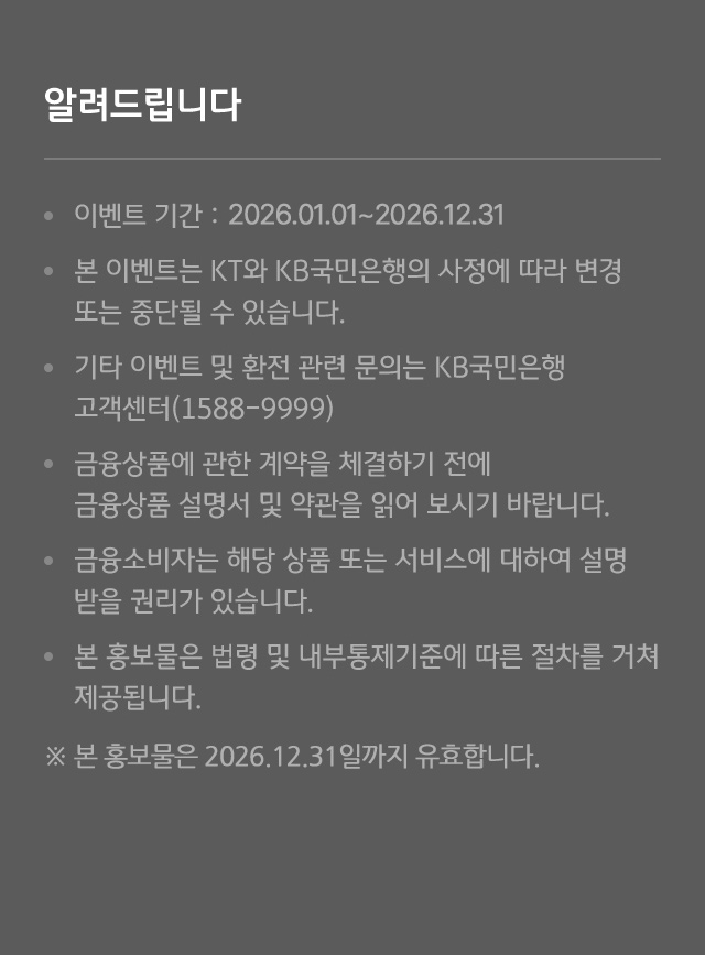 알려드립니다 - 이벤트 기간 : 2025.02.28.-2025.12.31. - 본 이벤트는 KT와 KB국민은행의 사정에 따라 변경 또는 중단될 수 있습니다. - 기타 이벤트 및 환전 관련 문의는 KB국민은행 고객센터(1588-9999) - 금융상품에 관한 계약을 체결하기 전에 금융상품 설명서 및 약관을 읽어 보시기 바랍니다. - 금융소비자는 해당 상품 또는 서비스에 대하여 설명 받을 권리가 있습니다. - 본 홍보물은 법령 및 내부통제기준에 따른 절차를 거쳐 제공됩니다. ※ 본 홍보물은 2025년 12월 31일까지 유효합니다. ※ 준법감시인 심의필 제 2025-0222-1호(2025.02.28.) (유효기간 : 2025.02.28.~2025.12.31.)