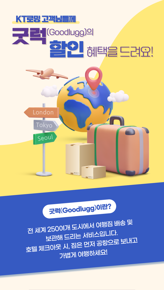 KT로밍 고객님들께 굿럭(Goodlugg)의 할인 혜택을 드려요! 굿럭(Goodlugg)이란? 전 세계 250여개 도시에서 여행짐 배송 및 보관해 드리는 서비스입니다. 호텔 체크아웃 시, 짐은 먼저 공항으로 보내고 가볍게 여행하세요!