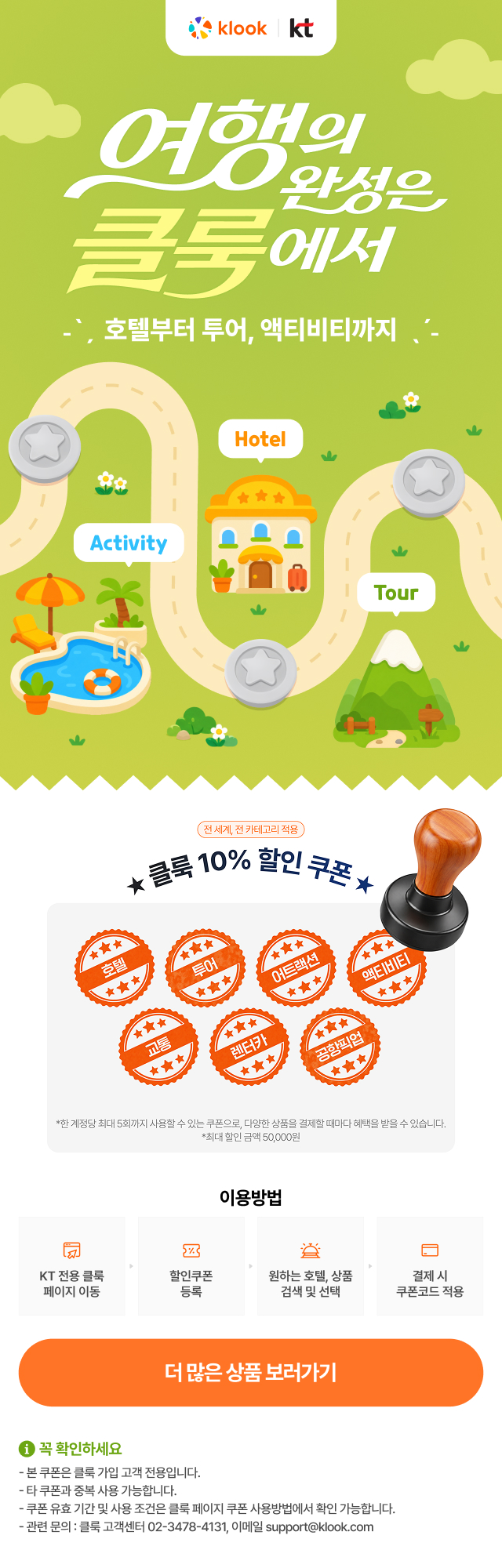 여행의 완성은 클룩에서. 호텔부터 투어, 액티비티까지. 전 세계, 전 카테고리 적용 클룩 10% 할인 쿠폰 (호텔, 투어, 어트랙션, 액티비티, 교통, 렌터카, 공항픽업). 한 계정당 최대 5회까지 사용할 수 있는 쿠폰으로 다양한 상품을 결제할 때마다 혜택을 받을 수 있습니다. 최대 할인 금액 50,000원. 이용방법: 1. KT 전용 클룩 페이지 이동, 2. 할인쿠폰 등록, 3. 원하는 호텔 상품 검색 및 선택, 4. 결제 시 쿠폰코드 적용. 꼭 확인하세요: 본 쿠폰은 클룩 가입 고객 전용입니다. 타 쿠폰과 중복 사용 가능합니다. 쿠폰 유효 기간 및 사용 조건은 클룩 페이지 쿠폰 사용방법에서 확인 가능합니다. 관련 문의: 클룩 고객센터 02-3478-4131, 이메일 support@klook.com