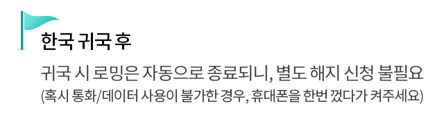 한국 귀국 후 - 귀국 시 로밍은 자동으로 종료되니, 별도 해지 신청 불필요 (혹시 통화/데이터 사용이 불가한 경우, 휴대폰을 한번 껐다가 켜주세요)