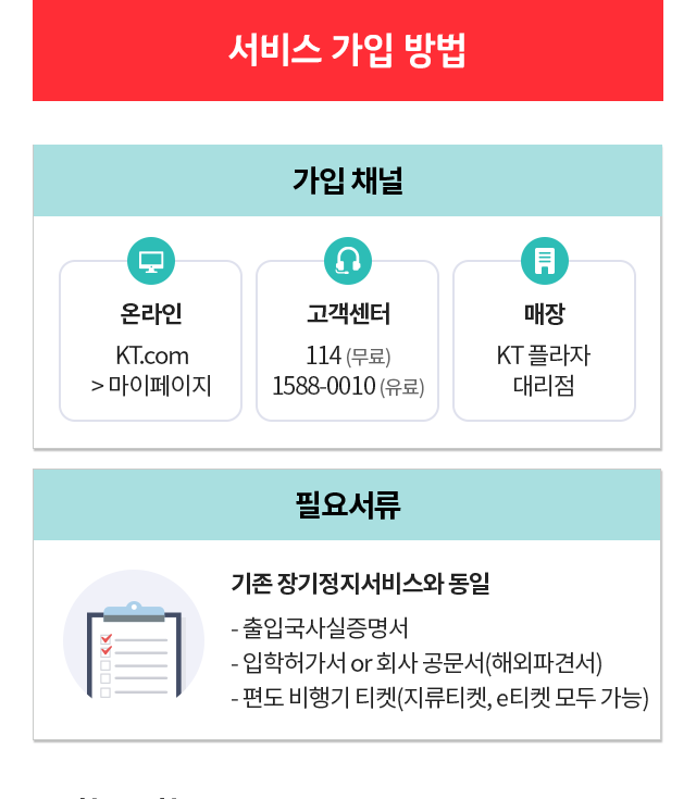 서비스 가입 방법. 가입 채널 : 온라인  - KT.com → 마이페이지 / 고객센터 - 114 (무료) 1588-0010 (유료) / 매장 - KT 플라자 대리점. 필요서류 : 기존 장기정지서비스와 동일 - 출입국사실증명서, - 입학허가서 or 회사 공문서(해외파견서), - 편도 비행기 티켓(지류티켓, e티켓 모두 가능) 